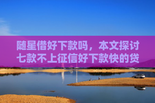 随星借好下款吗，本文探讨七款不上征信好下款快的贷款