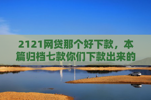 2121网贷那个好下款，本篇归档七款你们下款出来的网贷口子