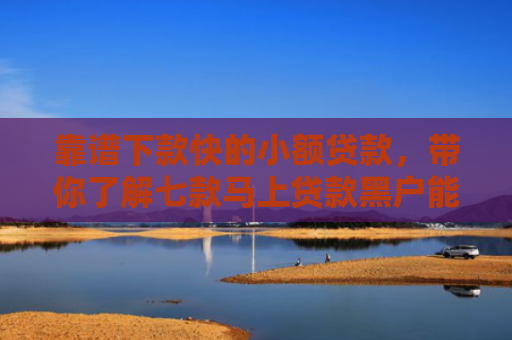靠谱下款快的小额贷款，带你了解七款马上贷款黑户能下款吗