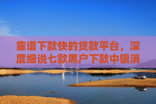 靠谱下款快的贷款平台，深度细说七款黑户下款中银消费贷款
