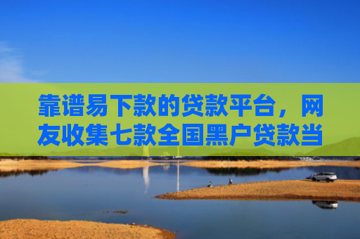 靠谱易下款的贷款平台，网友收集七款全国黑户贷款当场下款