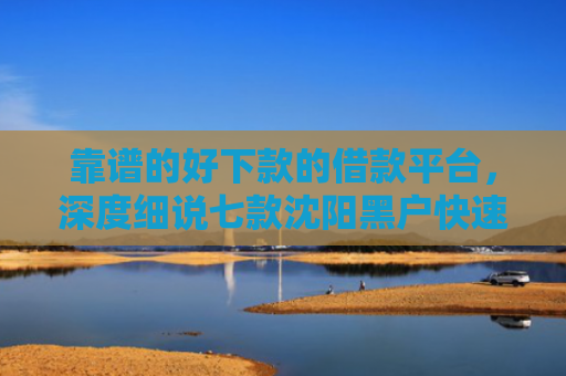 靠谱的好下款的借款平台，深度细说七款沈阳黑户快速下款的贷款
