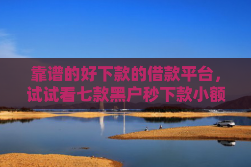 靠谱的好下款的借款平台，试试看七款黑户秒下款小额贷款