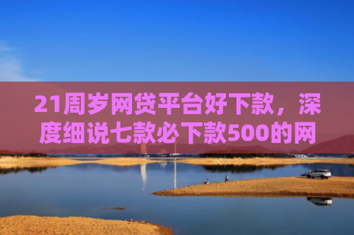 21周岁网贷平台好下款，深度细说七款必下款500的网贷口子