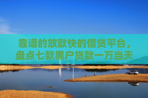 靠谱的放款快的借贷平台，盘点七款黑户贷款一万当天下款