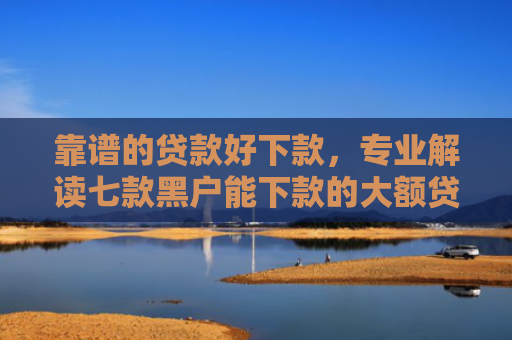 靠谱的贷款好下款，专业解读七款黑户能下款的大额贷款