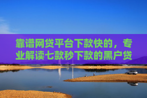 靠谱网贷平台下款快的，专业解读七款秒下款的黑户贷款口子