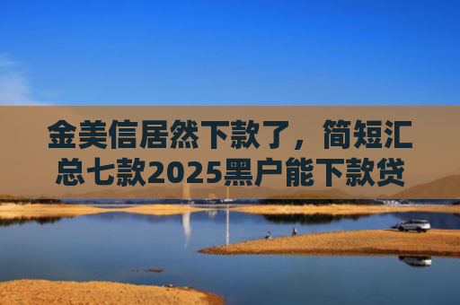 金美信居然下款了，简短汇总七款2025黑户能下款贷款