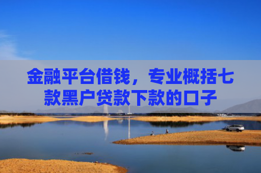 金融平台借钱，专业概括七款黑户贷款下款的口子
