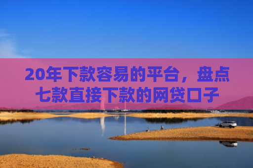20年下款容易的平台，盘点七款直接下款的网贷口子