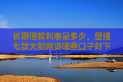 长期借款利息是多少，整理七款大额网贷哪些口子好下款