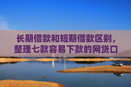 长期借款和短期借款区别，整理七款容易下款的网贷口子高炮