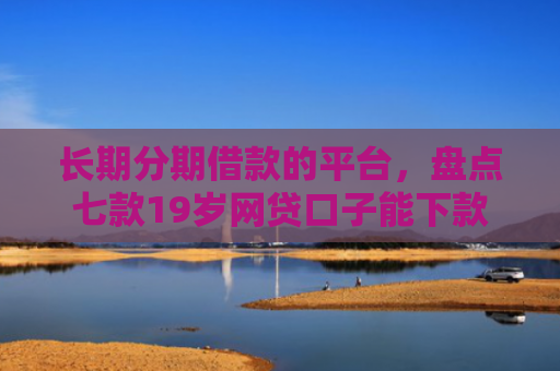 长期分期借款的平台，盘点七款19岁网贷口子能下款