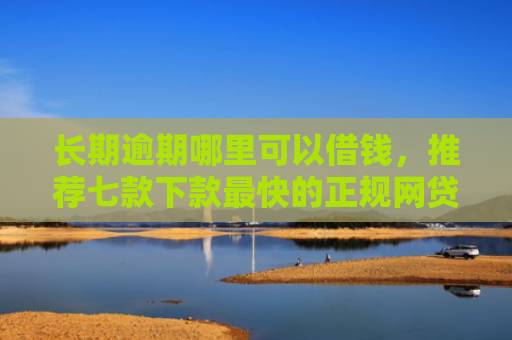 长期逾期哪里可以借钱，推荐七款下款最快的正规网贷口子