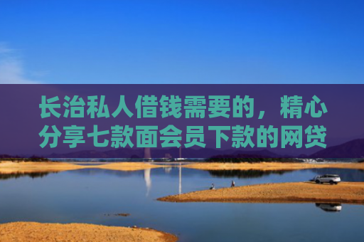 长治私人借钱需要的，精心分享七款面会员下款的网贷口子