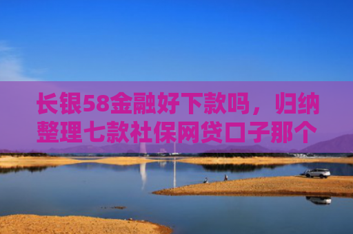 长银58金融好下款吗，归纳整理七款社保网贷口子那个下款快