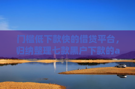 门槛低下款快的借贷平台，归纳整理七款黑户下款的app
