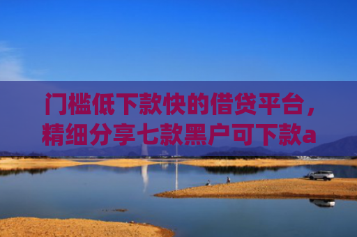 门槛低下款快的借贷平台，精细分享七款黑户可下款app