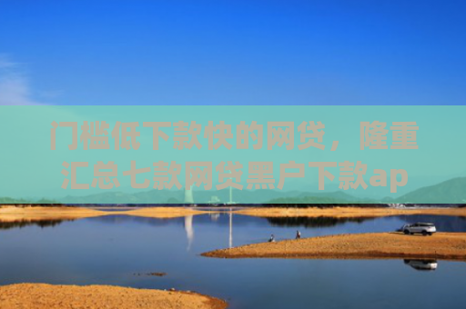 门槛低下款快的网贷，隆重汇总七款网贷黑户下款app