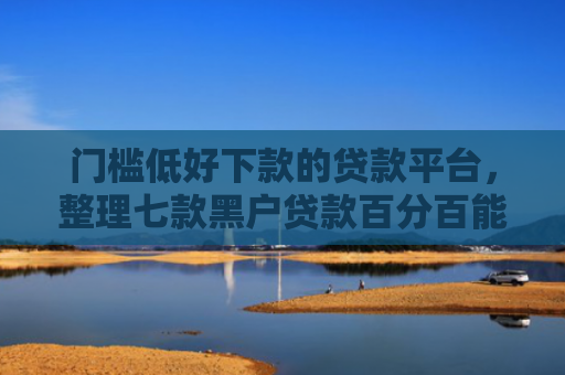 门槛低好下款的贷款平台，整理七款黑户贷款百分百能下款的