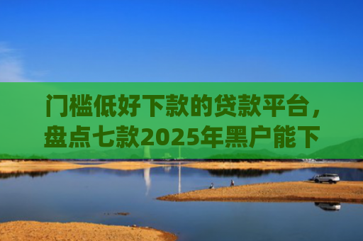 门槛低好下款的贷款平台，盘点七款2025年黑户能下款的小额贷款app