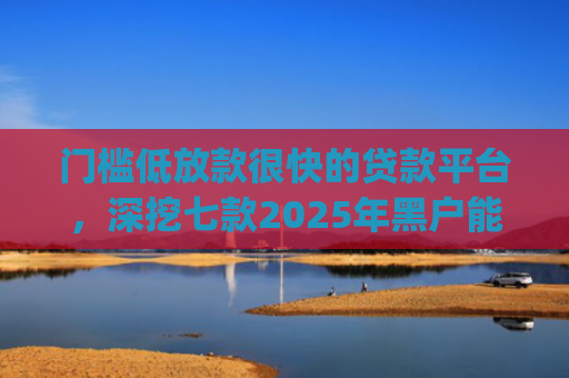 门槛低放款很快的贷款平台，深挖七款2025年黑户能下款的小额贷款app