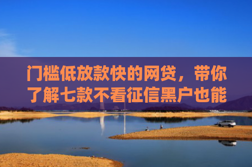 门槛低放款快的网贷，带你了解七款不看征信黑户也能下款的贷款app