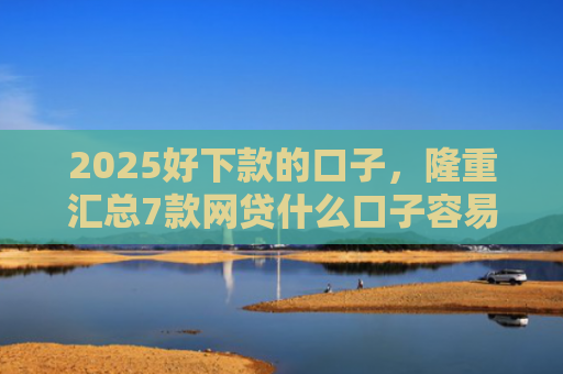 2025好下款的口子，隆重汇总7款网贷什么口子容易下款