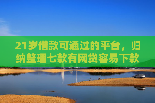 21岁借款可通过的平台，归纳整理七款有网贷容易下款的口子