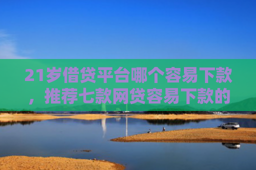 21岁借贷平台哪个容易下款，推荐七款网贷容易下款的新口子