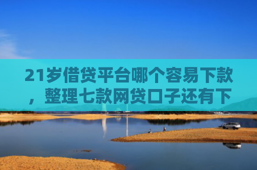 21岁借贷平台哪个容易下款，整理七款网贷口子还有下款的吗