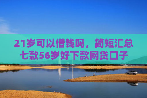 21岁可以借钱吗，简短汇总七款56岁好下款网贷口子