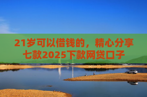 21岁可以借钱的，精心分享七款2025下款网贷口子