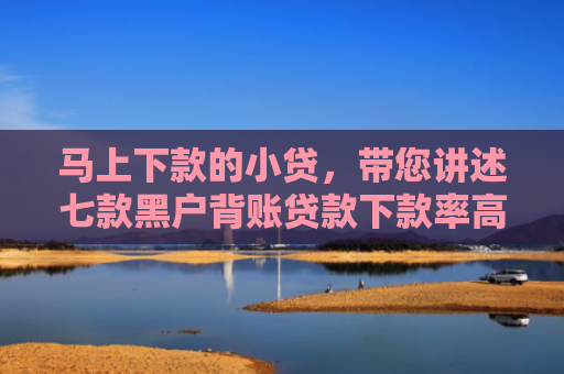 马上下款的小贷，带您讲述七款黑户背账贷款下款率高吗