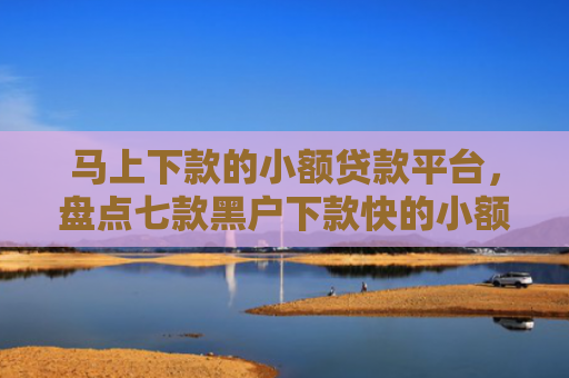 马上下款的小额贷款平台，盘点七款黑户下款快的小额贷款