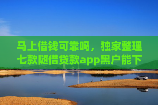 马上借钱可靠吗，独家整理七款随借贷款app黑户能下款吗