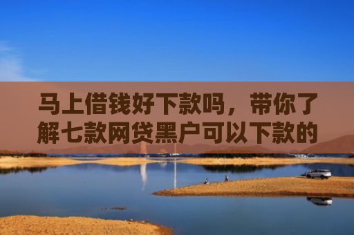 马上借钱好下款吗，带你了解七款网贷黑户可以下款的贷款