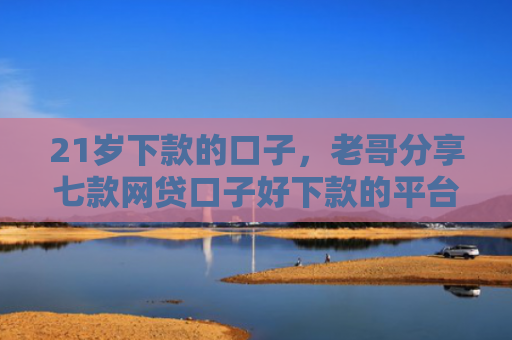 21岁下款的口子，老哥分享七款网贷口子好下款的平台