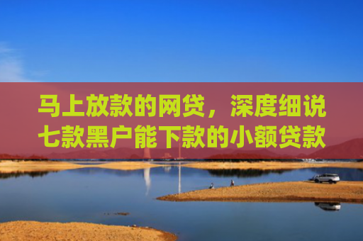 马上放款的网贷，深度细说七款黑户能下款的小额贷款app