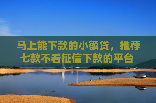 马上能下款的小额贷，推荐七款不看征信下款的平台 黑户贷款