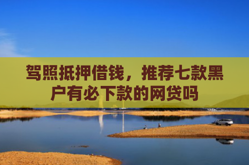 驾照抵押借钱，推荐七款黑户有必下款的网贷吗