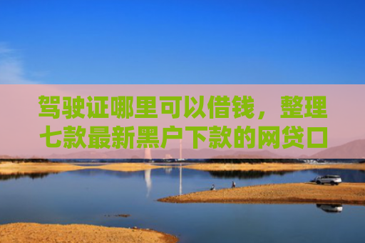 驾驶证哪里可以借钱，整理七款最新黑户下款的网贷口子