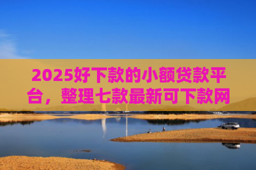 2025好下款的小额贷款平台，整理七款最新可下款网贷口子