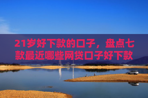 21岁好下款的口子，盘点七款最近哪些网贷口子好下款