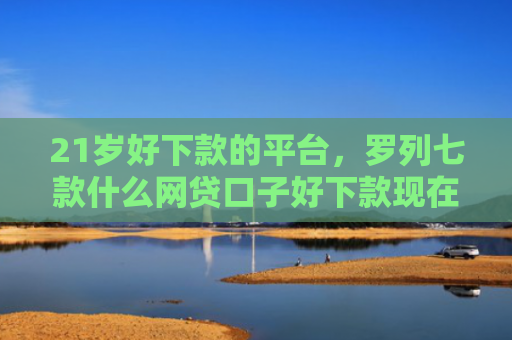 21岁好下款的平台，罗列七款什么网贷口子好下款现在