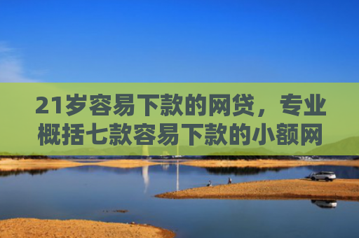 21岁容易下款的网贷，专业概括七款容易下款的小额网贷口子