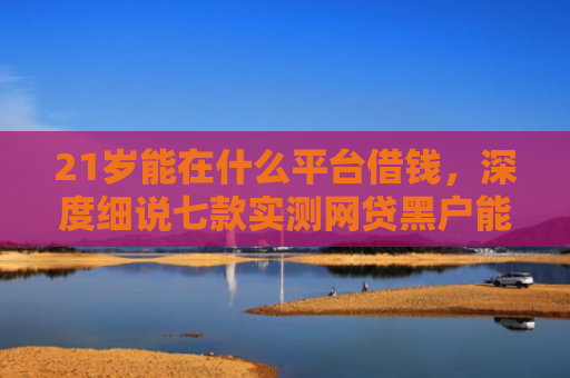 21岁能在什么平台借钱，深度细说七款实测网贷黑户能下款口子