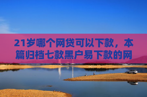 21岁哪个网贷可以下款，本篇归档七款黑户易下款的网贷口子