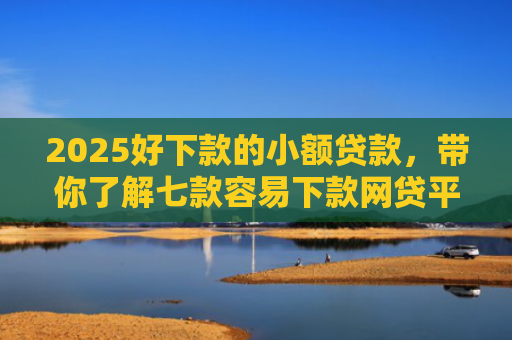 2025好下款的小额贷款，带你了解七款容易下款网贷平台口子