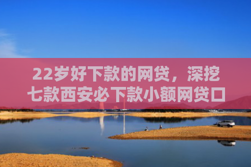 22岁好下款的网贷，深挖七款西安必下款小额网贷口子